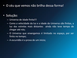 • O céu que vemos não brilha dessa forma!
• Solução:
– Universo de idade finita!!!
– Como a velocidade da luz e a idade do Universo são finitas, a
luz das estrelas mais distantes ainda não teve tempo de
chegar até nós;
– O Universo que enxergamos é limitado no espaço, por ser
finito no tempo;
– A escuridão é a prova de um início;
 