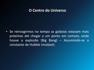 O Centro do Universo
• Se retroagirmos no tempo as galáxias estavam mais
próximas até chegar a um ponto em comum, onde
houve a explosão (Big Bang) – Assumindo-se a
constante de Hubble imutável;
 