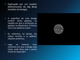• Explicação por um modelo
bidimensional do Big Bang
(modelo da bexiga);
• A superfície de uma bexiga
contem várias galáxias, na
medida em que a enchemos as
galáxias se distanciam; O futuro
será uma distância maior;
• Se voltarmos no tempo, ela
estava murcha e as galáxias
estavam próximas;
• Logo, se estamos num
momento em que a bexiga está
cheia, onde deve está o ponto
inicial de expansão?
 