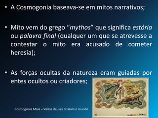 • A Cosmogonia baseava-se em mitos narrativos;
• Mito vem do grego “mythos” que significa estória
ou palavra final (qualquer um que se atrevesse a
contestar o mito era acusado de cometer
heresia);
• As forças ocultas da natureza eram guiadas por
entes ocultos ou criadores;
Cosmogonia Maia – Vários deuses criaram o mundo
 