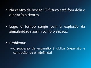 • No centro da bexiga! O futuro está fora dela e
o princípio dentro.
• Logo, o tempo surgiu com a explosão da
singularidade assim como o espaço;
• Problema:
– o processo de expansão é cíclica (expansão e
contração) ou é indefinida?
 
