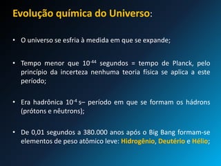 Evolução química do Universo:
• O universo se esfria à medida em que se expande;
• Tempo menor que 10-44 segundos = tempo de Planck, pelo
princípio da incerteza nenhuma teoria física se aplica a este
período;
• Era hadrônica 10-4 s– período em que se formam os hádrons
(prótons e nêutrons);
• De 0,01 segundos a 380.000 anos após o Big Bang formam-se
elementos de peso atômico leve: Hidrogênio, Deutério e Hélio;
 