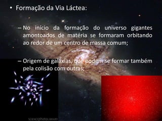 • Formação da Via Láctea:
– No início da formação do universo gigantes
amontoados de matéria se formaram orbitando
ao redor de um centro de massa comum;
– Origem de galáxias, que podem se formar também
pela colisão com outras;
 