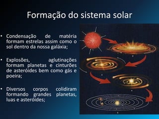 Formação do sistema solar
• Condensação de matéria
formam estrelas assim como o
sol dentro da nossa galáxia;
• Explosões, aglutinações
formam planetas e cinturões
de asteróides bem como gás e
poeira;
• Diversos corpos colidiram
formando grandes planetas,
luas e asteróides;
 
