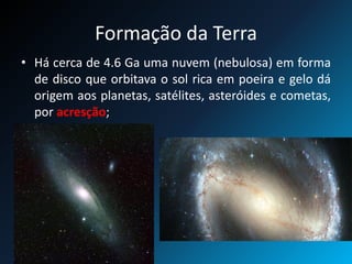 Formação da Terra
• Há cerca de 4.6 Ga uma nuvem (nebulosa) em forma
de disco que orbitava o sol rica em poeira e gelo dá
origem aos planetas, satélites, asteróides e cometas,
por acresção;
 