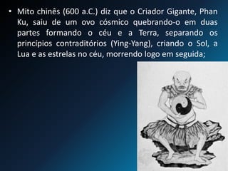 • Mito chinês (600 a.C.) diz que o Criador Gigante, Phan
Ku, saiu de um ovo cósmico quebrando-o em duas
partes formando o céu e a Terra, separando os
princípios contraditórios (Ying-Yang), criando o Sol, a
Lua e as estrelas no céu, morrendo logo em seguida;
 