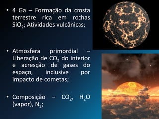 • 4 Ga – Formação da crosta
terrestre rica em rochas
SiO2; Atividades vulcânicas;
• Atmosfera primordial –
Liberação de CO2 do interior
e acresção de gases do
espaço, inclusive por
impacto de cometas;
• Composição – CO2, H2O
(vapor), N2;
 