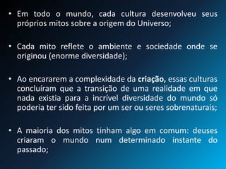 • Em todo o mundo, cada cultura desenvolveu seus
próprios mitos sobre a origem do Universo;
• Cada mito reflete o ambiente e sociedade onde se
originou (enorme diversidade);
• Ao encararem a complexidade da criação, essas culturas
concluíram que a transição de uma realidade em que
nada existia para a incrível diversidade do mundo só
poderia ter sido feita por um ser ou seres sobrenaturais;
• A maioria dos mitos tinham algo em comum: deuses
criaram o mundo num determinado instante do
passado;
 