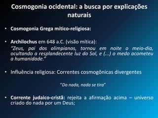 Cosmogonia ocidental: a busca por explicações
naturais
• Cosmogonia Grega mítico-religiosa:
• Archilochus em 648 a.C. (visão mítica):
“Zeus, pai dos olimpianos, tornou em noite o meio-dia,
ocultando a resplandecente luz do Sol, e (...) o medo acometeu
a humanidade.”
• Influência religiosa: Correntes cosmogônicas divergentes
“Do nada, nada se tira”
• Corrente judaico-cristã: rejeita a afirmação acima – universo
criado do nada por um Deus;
 