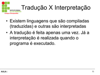 11AULA :
Campus	
  Charqueadas	
  
Tradução X Interpretação
•  Existem linguagens que são compiladas
(traduzidas) e outras são interpretadas
•  A tradução é feita apenas uma vez. Já a
interpretação é realizada quando o
programa é executado.
 