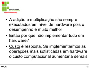 18AULA :
Campus	
  Charqueadas	
  
•  A adição e multiplicação são sempre
executados em nível de hardware pois o
desempenho é muito melhor
•  Então por que não implementar tudo em
hardware?
•  Custo é resposta. Se implementarmos as
operações mais sofisticadas em hardware
o custo computacional aumentaria demais
 