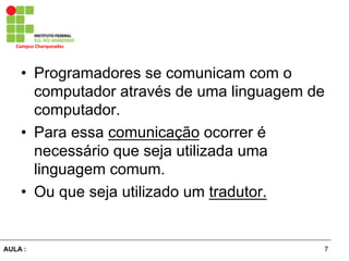 7AULA :
Campus	
  Charqueadas	
  
•  Programadores se comunicam com o
computador através de uma linguagem de
computador.
•  Para essa comunicação ocorrer é
necessário que seja utilizada uma
linguagem comum.
•  Ou que seja utilizado um tradutor.
 