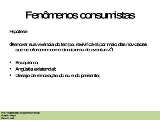 Fenômenos consumistas Hipótese “ Renovar sua vivência do tempo, revivificá-la por meio das novidades que se oferecem como simulacros de aventura.” Escapismo; Angústia existencial; Desejo de renovação do eu e do presente; Pós-modernidade e Hipermodernidade Rodolfo Meyer Ricardo Yudi 