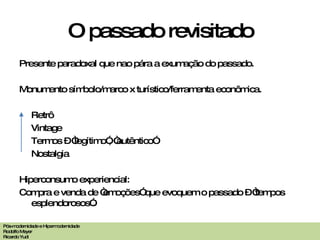 O passado revisitado Presente paradoxal que nao pára a exumação do passado. Monumento símbolo /marco x turístico/ferramenta econ ômica. Retrô Vintage Termos – “legítimo”, “autêntico” Nostalgia Hiperconsumo experiencial: Compra e venda de “emoções” que evoquem o passado – “tempos esplendorosos”. Pós-modernidade e Hipermodernidade Rodolfo Meyer Ricardo Yudi 