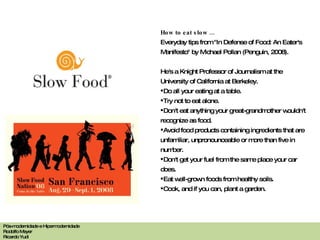 How to eat slow ... Everyday tips from "In Defense of Food: An Eater's Manifesto" by Michael Pollan (Penguin, 2008).  He's a Knight Professor of Journalism at the University of California at Berkeley. Do all your eating at a table. Try not to eat alone. Don't eat anything your great-grandmother wouldn't recognize as food. Avoid food products containing ingredients that are unfamiliar, unpronounceable or more than five in number. Don't get your fuel from the same place your car does. Eat well-grown foods from healthy soils. Cook, and if you can, plant a garden. Pós-modernidade e Hipermodernidade Rodolfo Meyer Ricardo Yudi 