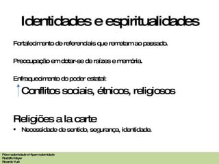 Identidades e espiritualidades Fortalecimento de referenciais que remetam ao passado. Preocupação em dotar-se de raízes e memória. Enfraquecimento do poder estatal: Conflitos sociais, étnicos, religiosos Religiões a la carte Necessidade de sentido, segurança, identidade. Pós-modernidade e Hipermodernidade Rodolfo Meyer Ricardo Yudi 