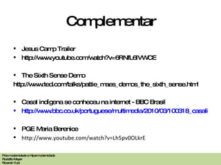 Complementar Jesus Camp Trailer http://www.youtube.com/watch?v=6RNfL6IVWCE The Sixth Sense Demo http://www.ted.com/talks/pattie_maes_demos_the_sixth_sense.html Casal indígena se conheceu na internet - BBC Brasil http://www.bbc.co.uk/portuguese/multimedia/2010/03/100318_casalindigena_video.shtml PGE Maria Berenice http://www.youtube.com/watch?v=Lh5pv0OLkrE Pós-modernidade e Hipermodernidade Rodolfo Meyer Ricardo Yudi 
