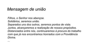 Mensagem de união
Filhos, o Senhor nos abençoe.
Solidários, seremos união.
Separados uns dos outros, seremos pontos de vista.
Juntos, alcançaremos a realização de nossos propósitos.
Distanciados entre nós, continuaremos à procura do trabalho
com que já nos encontramos honrados com a Providência
Divina.
...
 