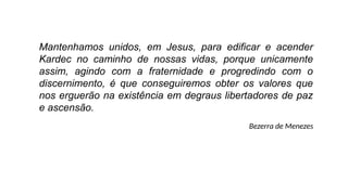 Mantenhamos unidos, em Jesus, para edificar e acender
Kardec no caminho de nossas vidas, porque unicamente
assim, agindo com a fraternidade e progredindo com o
discernimento, é que conseguiremos obter os valores que
nos erguerão na existência em degraus libertadores de paz
e ascensão.
Bezerra de Menezes
 