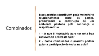 Combinados
Esses acordos contribuem para melhorar o
relacionamento entre as partes,
promovendo a construção de um
ambiente pautado pela confiança e
respeito mútuo.
1 – O que é necessário para ter uma boa
convivência dentro da sala?
2 – Como combinados e acordos podem
guiar a participação de todos na aula?
 