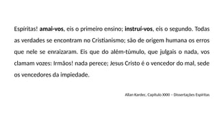 Espíritas! amai-vos, eis o primeiro ensino; instruí-vos, eis o segundo. Todas
as verdades se encontram no Cristianismo; são de origem humana os erros
que nele se enraizaram. Eis que do além-túmulo, que julgais o nada, vos
clamam vozes: Irmãos! nada perece; Jesus Cristo é o vencedor do mal, sede
os vencedores da impiedade.
Allan Kardec, Capítulo XXXI – Dissertações Espíritas
 