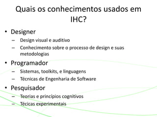 • Designer
– Design visual e auditivo
– Conhecimento sobre o processo de design e suas
metodologias
• Programador
– Sistemas, toolkits, e linguagens
– Técnicas de Engenharia de Software
• Pesquisador
– Teorias e princípios cognitivos
– Técicas experimentais
Quais os conhecimentos usados em
IHC?
 