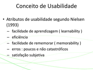 • Atributos de usabilidade segundo Nielsen
(1993)
– facilidade de aprendizagem ( learnability )
– eficiência
– facilidade de rememorar ( memorability )
– erros : poucos e não catastróficos
– satisfação subjetiva
Conceito de Usabilidade
 