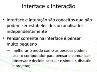 Interface x Interação
• Interface e interação são conceitos que não
podem ser estabelecidos ou analisados
independentemente
• Pensar somente na interface é pensar
muito pequeno
– melhorar o modo como as pessoas podem
usar o computador para pensar e comunicar,
observar e decidir, calcular e simular, discutir
e projetar, ….
 