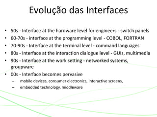• 50s - Interface at the hardware level for engineers - switch panels
• 60-70s - interface at the programming level - COBOL, FORTRAN
• 70-90s - Interface at the terminal level - command languages
• 80s - Interface at the interaction dialogue level - GUIs, multimedia
• 90s - Interface at the work setting - networked systems,
groupware
• 00s - Interface becomes pervasive
– mobile devices, consumer electronics, interactive screens,
– embedded technology, middleware
Evolução das Interfaces
 
