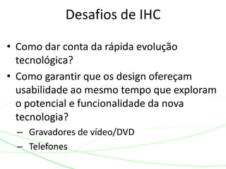 • Como dar conta da rápida evolução
tecnológica?
• Como garantir que os design ofereçam
usabilidade ao mesmo tempo que exploram
o potencial e funcionalidade da nova
tecnologia?
– Gravadores de vídeo/DVD
– Telefones
Desafios de IHC
 