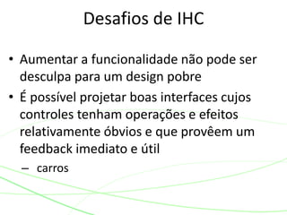 • Aumentar a funcionalidade não pode ser
desculpa para um design pobre
• É possível projetar boas interfaces cujos
controles tenham operações e efeitos
relativamente óbvios e que provêem um
feedback imediato e útil
– carros
Desafios de IHC
 