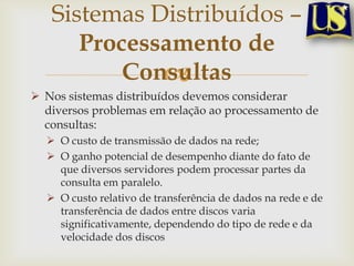 Sistemas Distribuídos –
Processamento de
Consultas

 Nos sistemas distribuídos devemos considerar
diversos problemas em relação ao processamento de
consultas:
 O custo de transmissão de dados na rede;
 O ganho potencial de desempenho diante do fato de
que diversos servidores podem processar partes da
consulta em paralelo.
 O custo relativo de transferência de dados na rede e de
transferência de dados entre discos varia
significativamente, dependendo do tipo de rede e da
velocidade dos discos

 