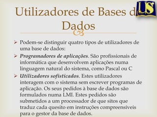 Utilizadores de Bases de
Dados

 Podem-se distinguir quatro tipos de utilizadores de
uma base de dados:
 Programadores de aplicações. São profissionais de
informática que desenvolvem aplicações numa
linguagem natural do sistema, como Pascal ou C
 Utilizadores sofisticados. Estes utilizadores
interagem com o sistema sem escrever programas de
aplicação. Os seus pedidos à base de dados são
formulados numa LMI. Estes pedidos são
submetidos a um processador de que sitos que
traduz cada quesito em instruções compreensíveis
para o gestor da base de dados.

 
