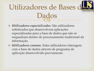 Utilizadores de Bases de
Dados

 Utilizadores especializados. São utilizadores
sofisticados que desenvolvem aplicações
especializadas para a base de dados que não se
enquadram dentro do processamento tradicional da
informação.
 Utilizadores comuns. Estes utilizadores interagem
com a base de dados através de programa de
aplicação desenvolvido previamente.

 