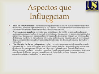 Aspectos que
Influenciam






Rede de computadores - permite que algumas tarefas sejam executadas no servidor
do sistema e outras sejam executadas no cliente. Essa divisão de trabalho tem levado
ao desenvolvimento de sistemas de dados cliente-servidor.
Processamento paralelo - permite que actividades do SGBD sejam realizadas com
mais rapidez, reduzindo o tempo de resposta das transacções e, assim, aumentando o
número de transacções processadas por segundo. Consultas podem ser processadas
de forma a explorar o paralelismo oferecido pelo sistema operacional. A necessidade
de processamento paralelo de consultas tem levado ao desenvolvimento de SGBD’s
paralelos.
Distribuição de dados pelos nós da rede - permitem que esses dados residam onde
são gerados ou mais utilizados, mas, ainda assim, estejam acessíveis para outros nós
de outros departamentos. Dispor de diversas cópias de uma Base de Dados em
diferentes nós também permite a organizações de grande porte manter operações em
suas Bases de Dados mesmo quando um nó é afectado por um desastre natural,
como inundações, incêndios ou terremotos.

 