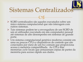 Sistemas Centralizados


 SGBD centralizados são aqueles executados sobre um
único sistema computacional que não interagem com
outros sistemas.
 Tais sistemas podem ter a envergadura de um SGBD de
um só utilizador executado em um computador pessoal
até sistemas de alto desempenho em sistemas de grande
porte.
 Um sistema computacional genérico moderno consiste em
uma ou poucas CPUs e dispositivos de controle que são
conectados por meio de um bus comum que proporciona
acesso à memória compartilhada. As CPUs têm
memórias cache locais que armazenam cópias de partes da
memória para acesso rápido aos dados.

 