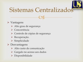 Sistemas Centralizados

 Vantagens






Alto grau de segurança
Concorrência
Controle de cópias de segurança
Recuperação.
Simplicidade

 Desvantagens
 Alto custo de comunicação
 Gargalo no acesso aos dados
 Disponibilidade

 