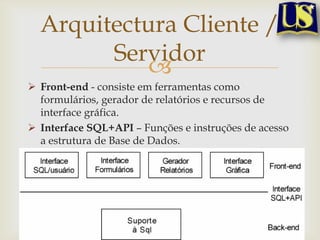 Arquitectura Cliente /
Servidor

 Front-end - consiste em ferramentas como
formulários, gerador de relatórios e recursos de
interface gráfica.
 Interface SQL+API – Funções e instruções de acesso
a estrutura de Base de Dados.
 Back-end - estruturas de acesso, desenvolvimento e
optimização de consultas, controle de concorrência e
recuperação.

 