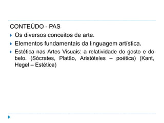 CONTEÚDO - PAS
 Os diversos conceitos de arte.
 Elementos fundamentais da linguagem artística.
 Estética nas Artes Visuais: a relatividade do gosto e do
belo. (Sócrates, Platão, Aristóteles – poética) (Kant,
Hegel – Estética)
 