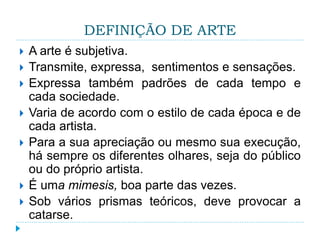 DEFINIÇÃO DE ARTE
 A arte é subjetiva.
 Transmite, expressa, sentimentos e sensações.
 Expressa também padrões de cada tempo e
cada sociedade.
 Varia de acordo com o estilo de cada época e de
cada artista.
 Para a sua apreciação ou mesmo sua execução,
há sempre os diferentes olhares, seja do público
ou do próprio artista.
 É uma mimesis, boa parte das vezes.
 Sob vários prismas teóricos, deve provocar a
catarse.
 