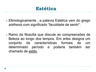 Estética
 Etimologicamente , a palavra Estética vem do grego
aisthesis com significado “faculdade de sentir”.
 Ramo da filosofia que discute as compreensões de
Beleza ao longo dos tempos. Em artes designa um
conjunto de características formais de um
determinado período e poderia também ser
chamado de estilo.
 