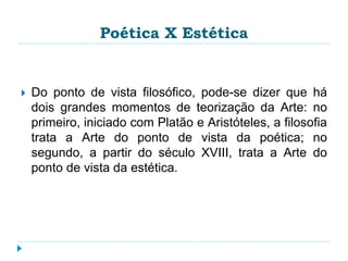 Poética X Estética
 Do ponto de vista filosófico, pode-se dizer que há
dois grandes momentos de teorização da Arte: no
primeiro, iniciado com Platão e Aristóteles, a filosofia
trata a Arte do ponto de vista da poética; no
segundo, a partir do século XVIII, trata a Arte do
ponto de vista da estética.
 