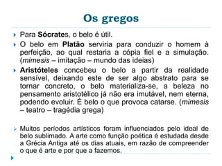 Os gregos
 Para Sócrates, o belo é útil.
 O belo em Platão serviria para conduzir o homem à
perfeição, ao qual restaria a cópia fiel e a simulação.
(mimesis – imitação – mundo das ideias)
 Aristóteles concebeu o belo a partir da realidade
sensível, deixando este de ser algo abstrato para se
tornar concreto, o belo materializa-se, a beleza no
pensamento aristotélico já não era imutável, nem eterna,
podendo evoluir. É belo o que provoca catarse. (mimesis
– teatro – tragédia grega)
 Muitos períodos artísticos foram influenciados pelo ideal de
belo sublimado. A arte como função poética é estudada desde
a Grécia Antiga até os dias atuais, em razão de compreender
o que é arte e por que a fazemos.
 