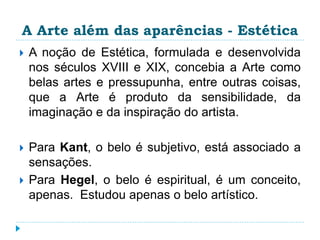 A Arte além das aparências - Estética
 A noção de Estética, formulada e desenvolvida
nos séculos XVIII e XIX, concebia a Arte como
belas artes e pressupunha, entre outras coisas,
que a Arte é produto da sensibilidade, da
imaginação e da inspiração do artista.
 Para Kant, o belo é subjetivo, está associado a
sensações.
 Para Hegel, o belo é espiritual, é um conceito,
apenas. Estudou apenas o belo artístico.
 