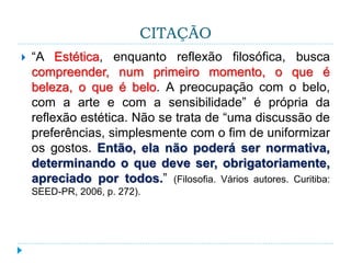CITAÇÃO
 “A Estética, enquanto reflexão filosófica, busca
compreender, num primeiro momento, o que é
beleza, o que é belo. A preocupação com o belo,
com a arte e com a sensibilidade” é própria da
reflexão estética. Não se trata de “uma discussão de
preferências, simplesmente com o fim de uniformizar
os gostos. Então, ela não poderá ser normativa,
determinando o que deve ser, obrigatoriamente,
apreciado por todos.” (Filosofia. Vários autores. Curitiba:
SEED-PR, 2006, p. 272).
 