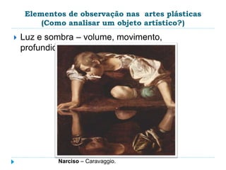 Elementos de observação nas artes plásticas
(Como analisar um objeto artístico?)
 Luz e sombra – volume, movimento,
profundidade.
Narciso – Caravaggio.
 