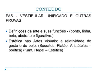 CONTEÚDO
PAS - VESTIBULAR UNIFICADO E OUTRAS
PROVAS
 Definições da arte e suas funções - (ponto, linha,
belo, abstrato e figurativo.)
 Estética nas Artes Visuais: a relatividade do
gosto e do belo. (Sócrates, Platão, Aristóteles –
poética) (Kant, Hegel – Estética)
 