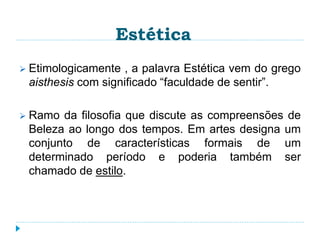Estética
 Etimologicamente , a palavra Estética vem do grego
aisthesis com significado “faculdade de sentir”.
 Ramo da filosofia que discute as compreensões de
Beleza ao longo dos tempos. Em artes designa um
conjunto de características formais de um
determinado período e poderia também ser
chamado de estilo.
 