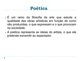 Poética
 É um ramo da filosofia da arte que estuda a
qualidade das obras artísticas em função de como
são produzidas, o que expressam e o que provocam
na sociedade.
 A poética representa as ideias do artista, o que ele
pretende transmitir ao espectador.
 