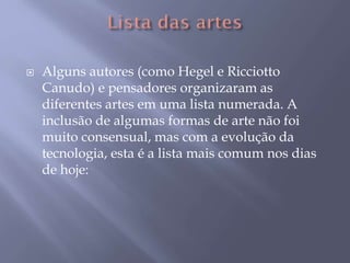 Alguns autores (como Hegel e Ricciotto
Canudo) e pensadores organizaram as
diferentes artes em uma lista numerada. A
inclusão de algumas formas de arte não foi
muito consensual, mas com a evolução da
tecnologia, esta é a lista mais comum nos dias
de hoje:
 